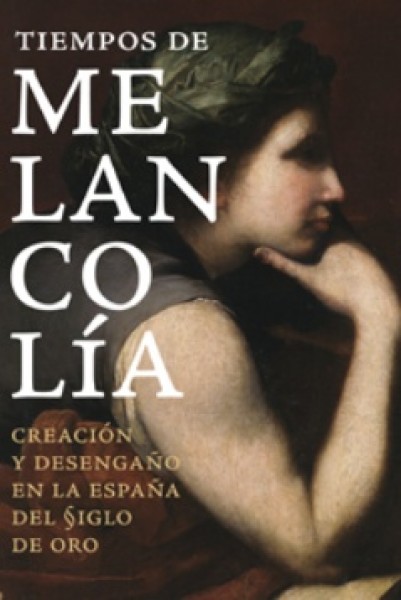 Tiempos de melancolía. Creación y desengaño en la España del Siglo de Oro